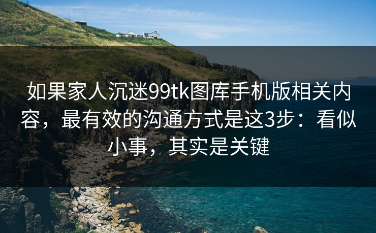 如果家人沉迷99tk图库手机版相关内容，最有效的沟通方式是这3步：看似小事，其实是关键