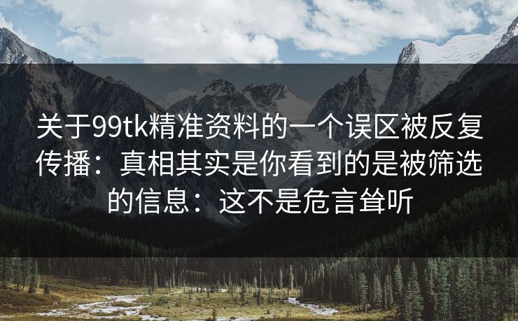 关于99tk精准资料的一个误区被反复传播：真相其实是你看到的是被筛选的信息：这不是危言耸听
