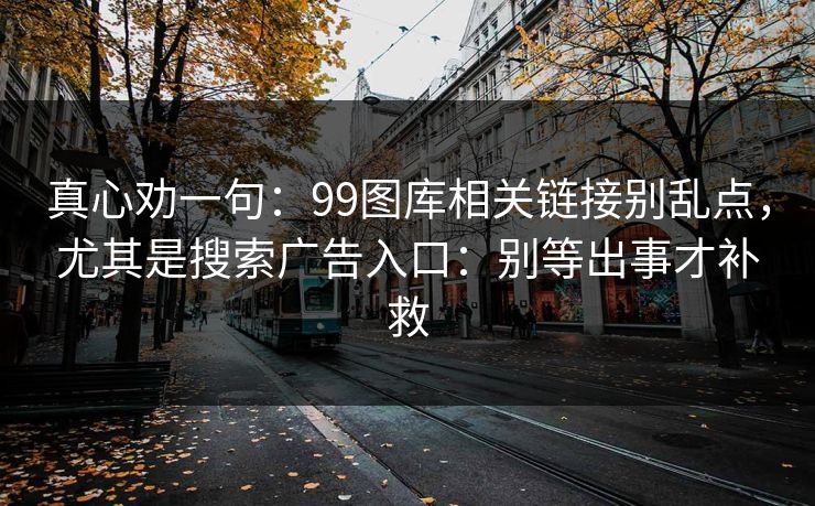 真心劝一句:99图库相关链接别乱点,尤其是搜索广告入口:别等出事才补救 真心劝一句:99图库相关链接别乱点,尤其是搜索广告入口:别等出事才补救