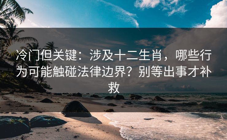 冷门但关键：涉及十二生肖，哪些行为可能触碰法律边界？别等出事才补救