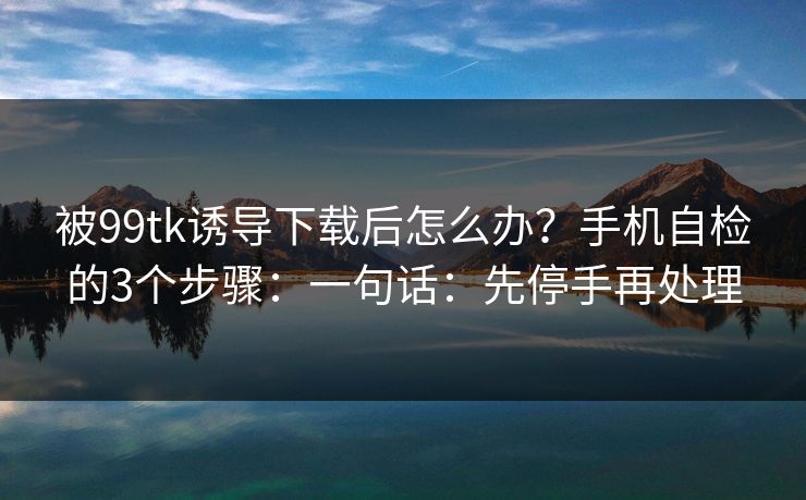 被99tk诱导下载后怎么办？手机自检的3个步骤：一句话：先停手再处理