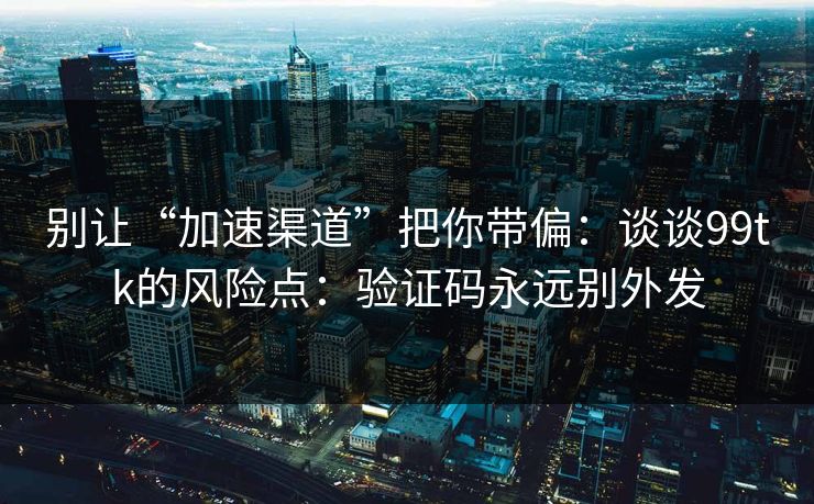 别让“加速渠道”把你带偏：谈谈99tk的风险点：验证码永远别外发