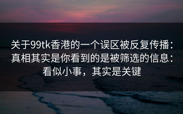 关于99tk香港的一个误区被反复传播：真相其实是你看到的是被筛选的信息：看似小事，其实是关键