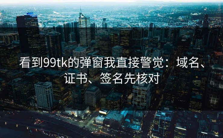 看到99tk的弹窗我直接警觉：域名、证书、签名先核对