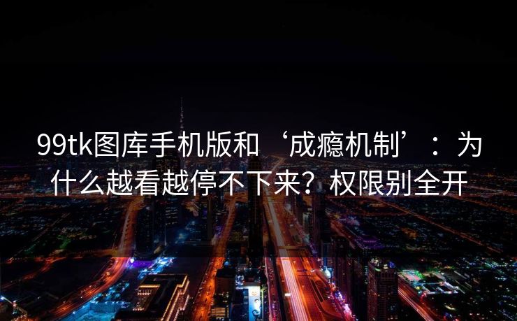99tk图库手机版和‘成瘾机制’：为什么越看越停不下来？权限别全开