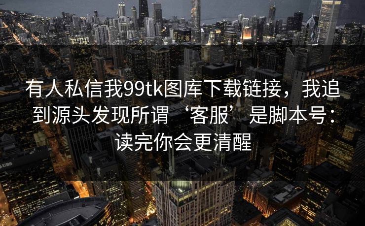 有人私信我99tk图库下载链接，我追到源头发现所谓‘客服’是脚本号：读完你会更清醒