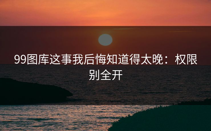 99图库这事我后悔知道得太晚：权限别全开