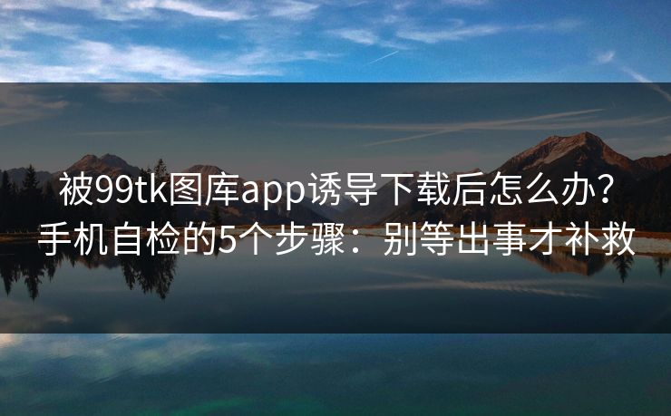 被99tk图库app诱导下载后怎么办？手机自检的5个步骤：别等出事才补救